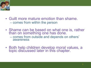 Guilt more mature emotion than shame. comes from within the person Shame can be based on what one is, rather than on something one has done. comes from outside and depends on others’ awareness Both help children develop moral values, a topic discussed later in this chapter. 