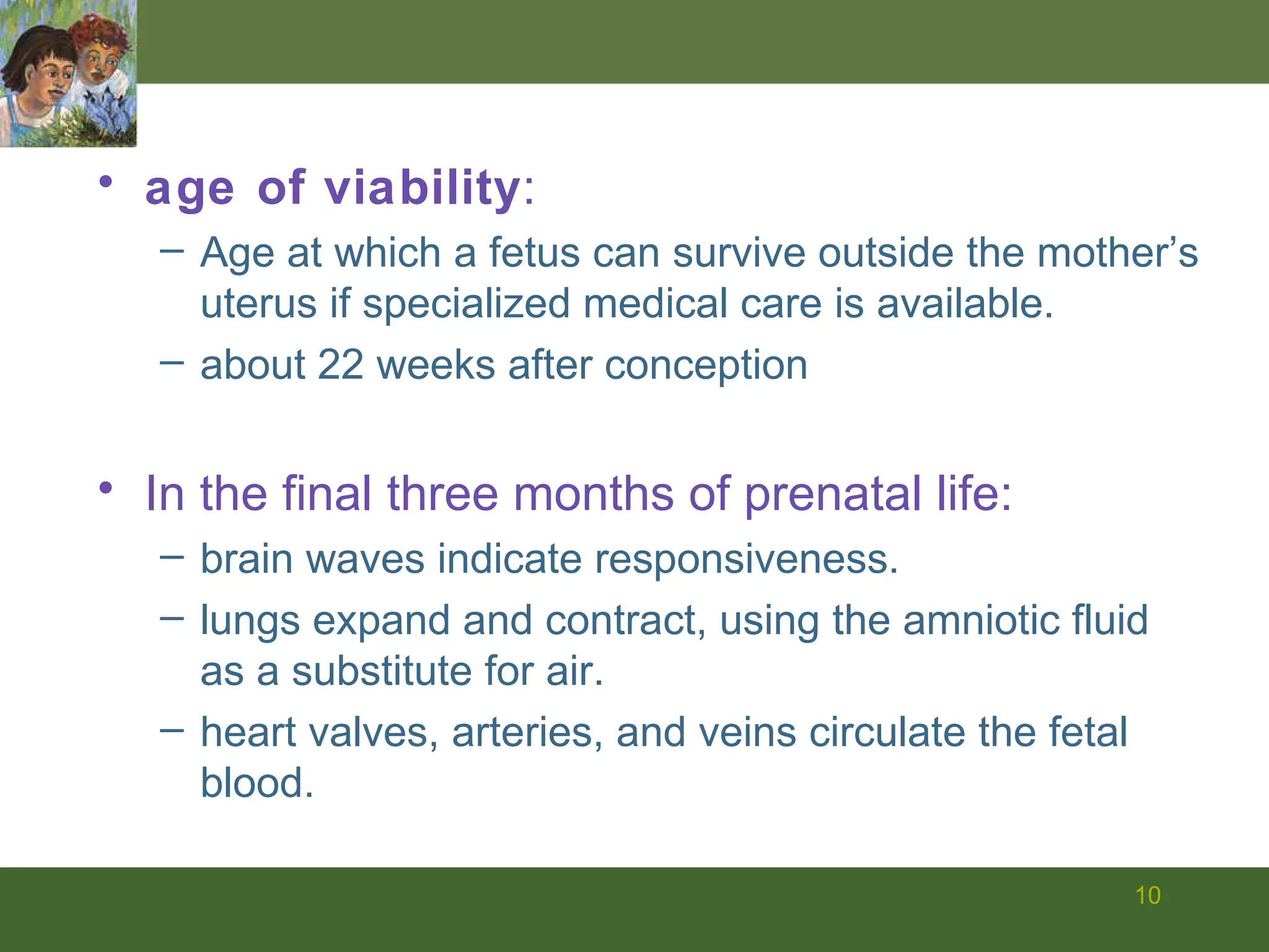 age of viability : Age at which a fetus can survive outside the mother’s uterus if specialized medical care is available. about 22 weeks after conception In the final three months of prenatal life: brain waves indicate responsiveness. lungs expand and contract, using the amniotic fluid as a substitute for air. heart valves, arteries, and veins circulate the fetal blood. 