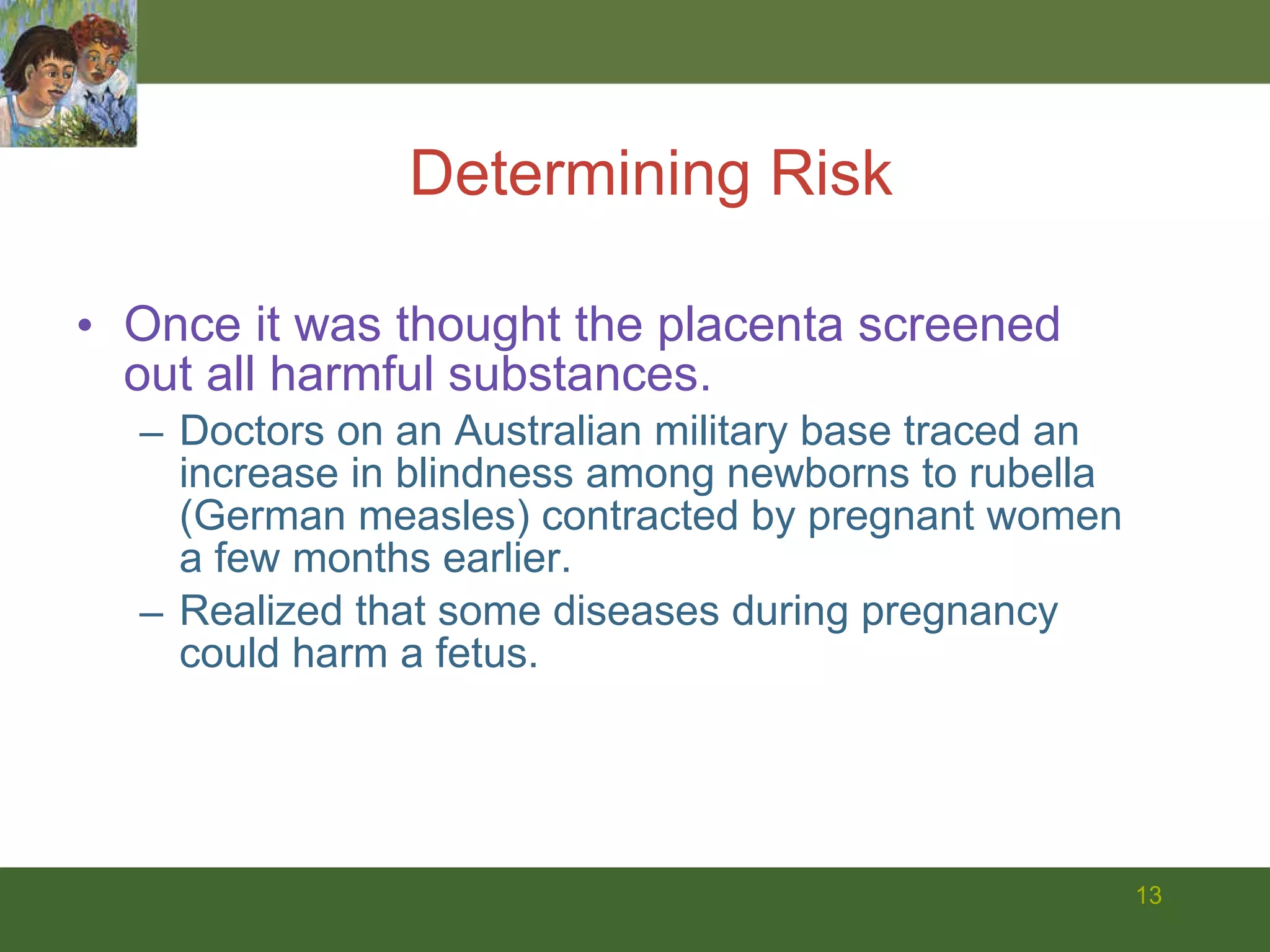 Once it was thought the placenta screened out all harmful substances. Doctors on an Australian military base traced an increase in blindness among newborns to rubella (German measles) contracted by pregnant women a few months earlier.  Realized that some diseases during pregnancy could harm a fetus. Determining Risk 