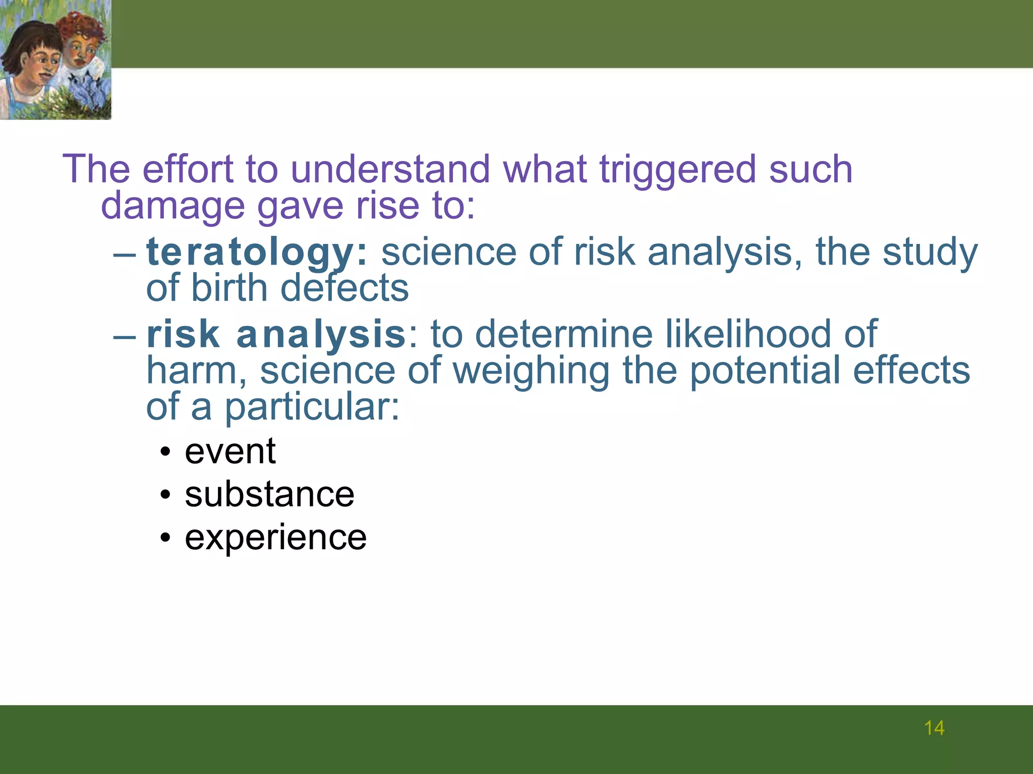 The effort to understand what triggered such damage gave rise to: teratology:  science of risk analysis, the study of birth defects risk analysis : to determine likelihood of harm, science of weighing the potential effects of a particular: event  substance experience  