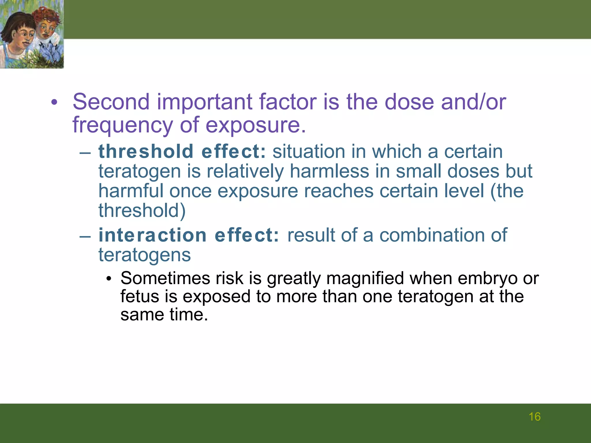 Second important factor is the dose and/or frequency of exposure. threshold effect:  situation in which a certain teratogen is relatively harmless in small doses but harmful once exposure reaches certain level (the threshold) interaction effect:  result of a combination of teratogens Sometimes risk is greatly magnified when embryo or fetus is exposed to more than one teratogen at the same time. 