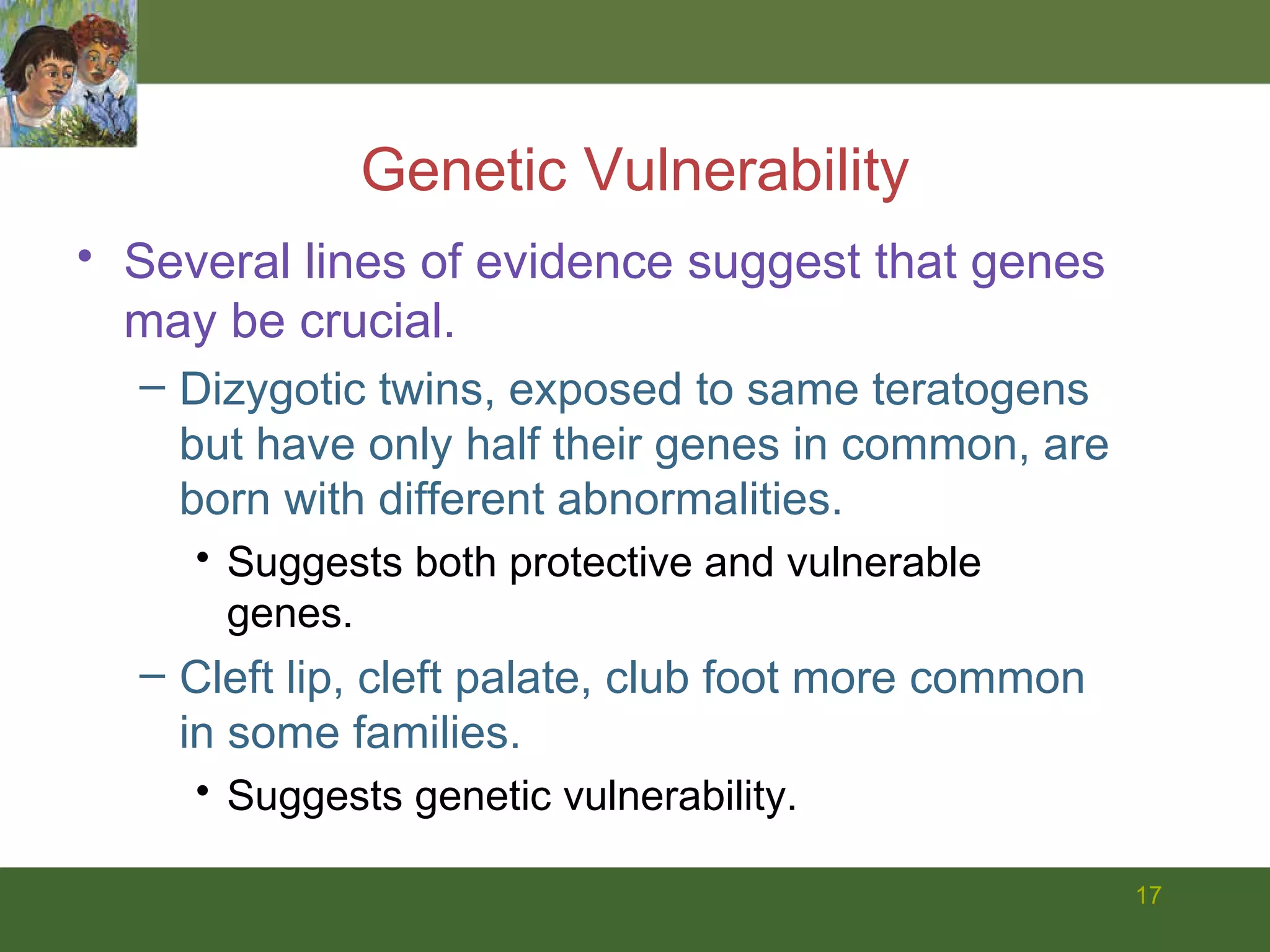 Genetic Vulnerability Several lines of evidence suggest that genes may be crucial.  Dizygotic twins, exposed to same teratogens but have only half their genes in common, are born with different abnormalities.  Suggests both protective and vulnerable genes. Cleft lip, cleft palate, club foot more common in some families.  Suggests genetic vulnerability. 