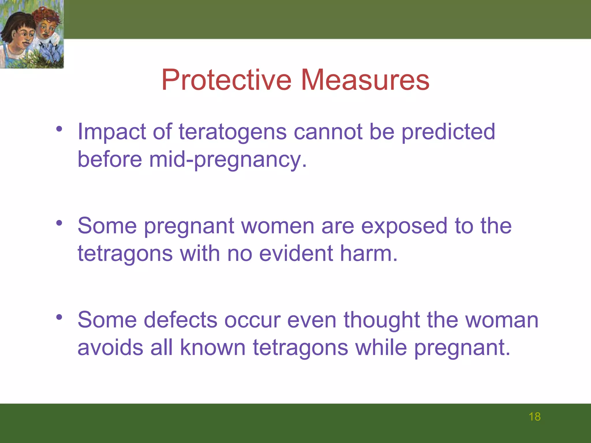 Protective Measures Impact of teratogens cannot be predicted before mid-pregnancy. Some pregnant women are exposed to the tetragons with no evident harm. Some defects occur even thought the woman avoids all known tetragons while pregnant. 