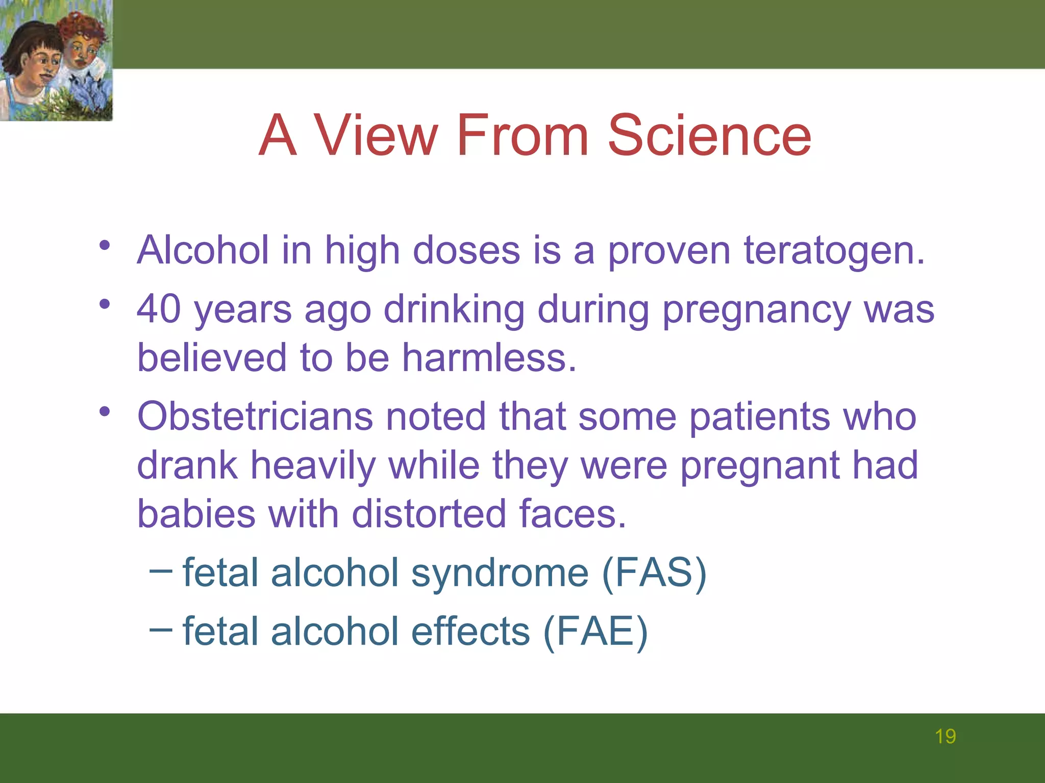 A View From Science Alcohol in high doses is a proven teratogen. 40 years ago drinking during pregnancy was believed to be harmless.  Obstetricians noted that some patients who drank heavily while they were pregnant had babies with distorted faces. fetal alcohol syndrome (FAS)  fetal alcohol effects (FAE) 