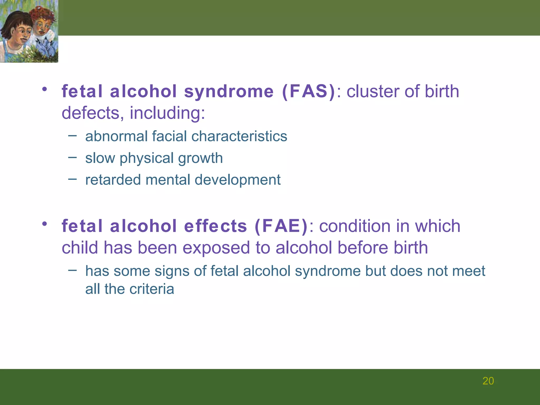 fetal alcohol syndrome (FAS) : cluster of birth defects, including:  abnormal facial characteristics  slow physical growth retarded mental development fetal alcohol effects (FAE) : condition in which child has been exposed to alcohol before birth has some signs of fetal alcohol syndrome but does not meet all the criteria 