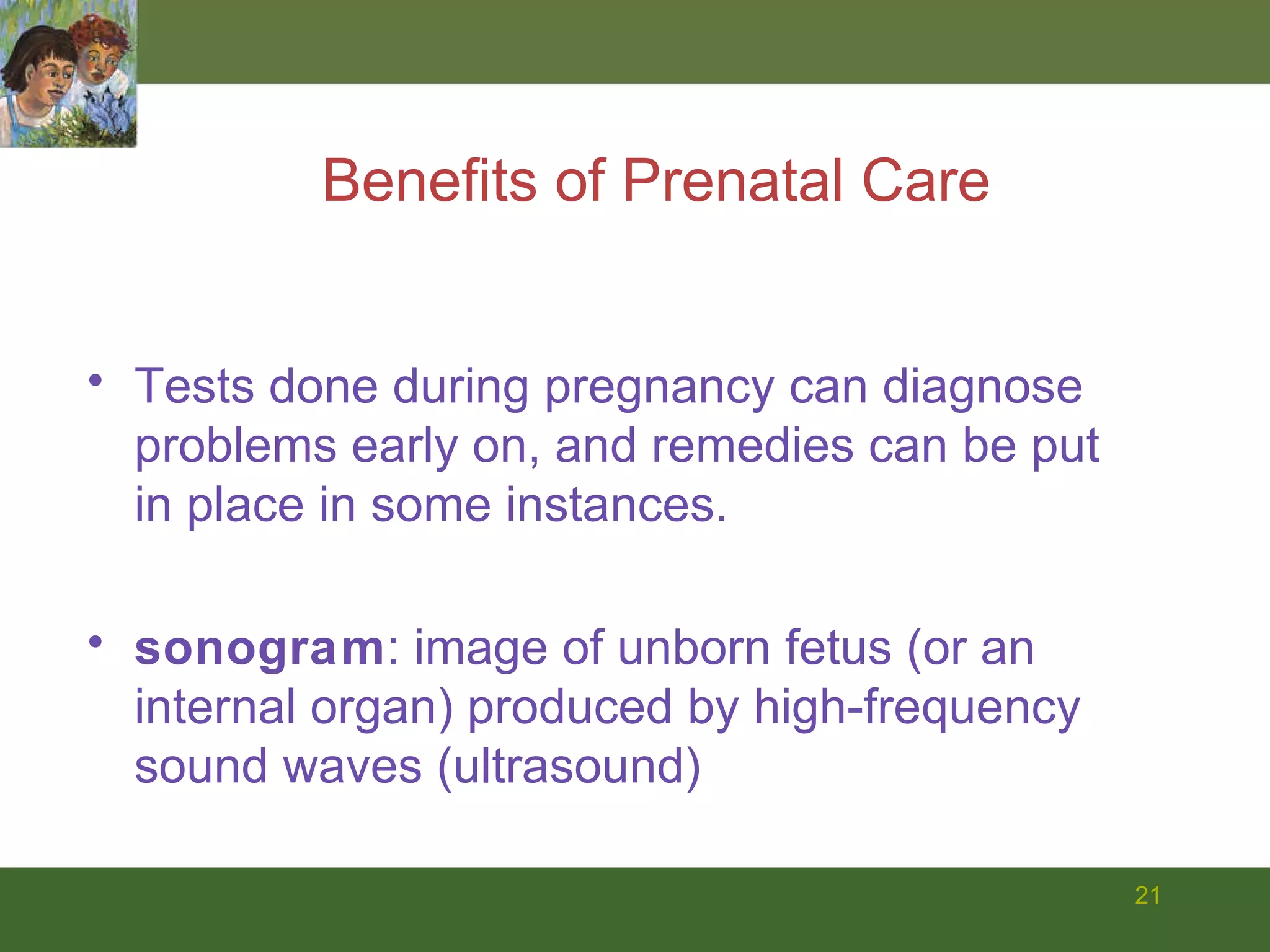 Benefits of Prenatal Care Tests done during pregnancy can diagnose problems early on, and remedies can be put in place in some instances. sonogram : image of unborn fetus (or an internal organ) produced by high-frequency sound waves (ultrasound) 