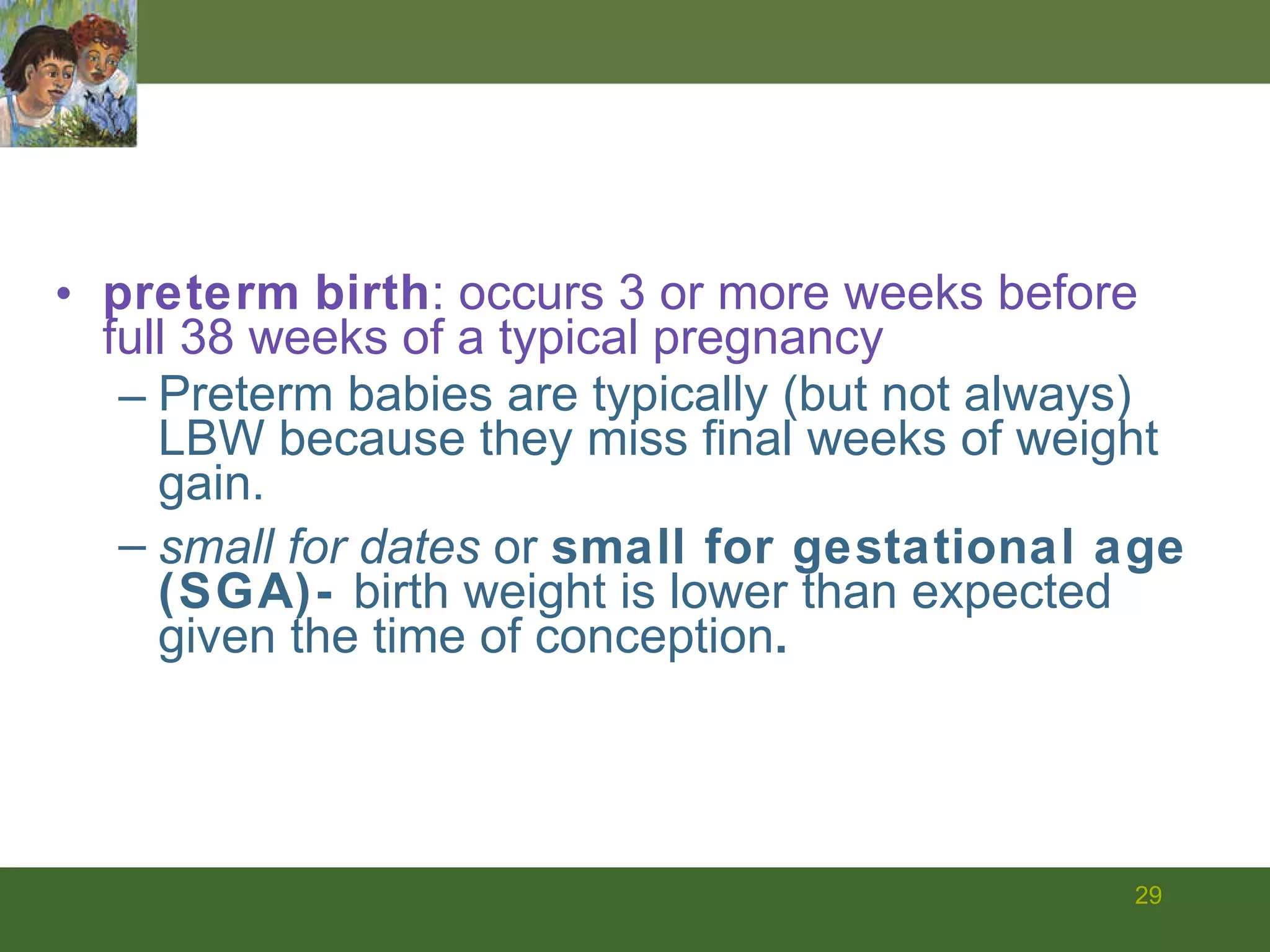 preterm   birth : occurs 3 or more weeks before full 38 weeks of a typical pregnancy Preterm babies are typically (but not always) LBW because they miss final weeks of weight gain. small for dates  or  small for gestational age (SGA)-  birth weight is lower than expected given the time of conception . 