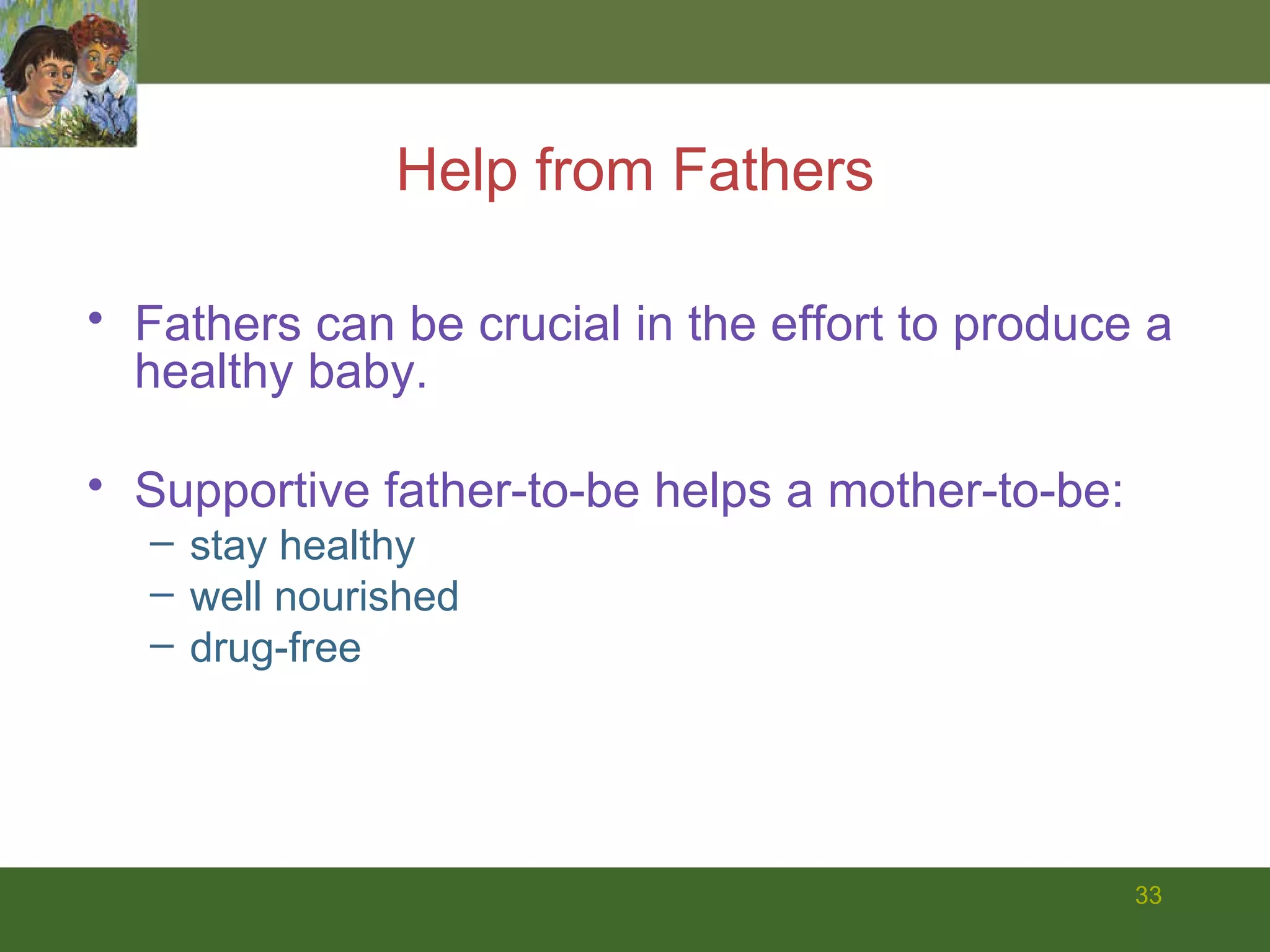 Help from Fathers Fathers can be crucial in the effort to produce a healthy baby. Supportive father-to-be helps a mother-to-be: stay healthy well nourished drug-free 