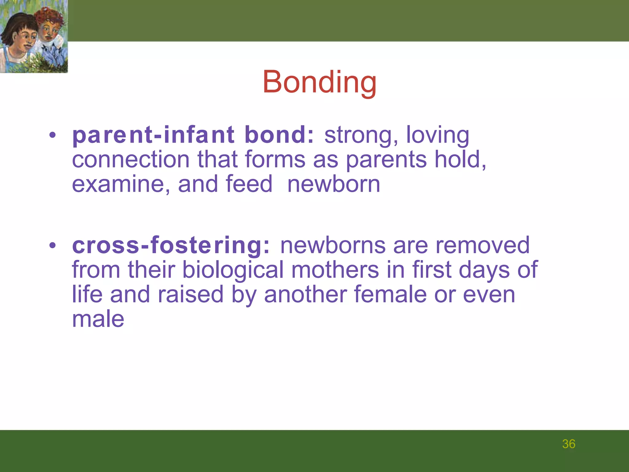 parent-infant bond:  strong, loving connection that forms as parents hold, examine, and feed  newborn cross-fostering:  newborns are removed from their biological mothers in first days of life and raised by another female or even male Bonding 