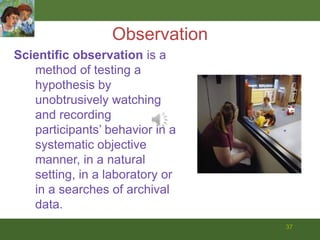 37ObservationScientific observation is a method of testing a hypothesis by unobtrusively watching and recording participants’ behavior in a systematic objective manner, in a natural setting, in a laboratory or in a searches of archival data.