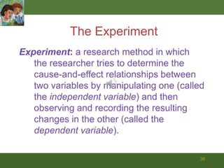 38The ExperimentExperiment: a research method in which	the researcher tries to determine the cause-and-effect relationships between two variables by manipulating one (called the independent variable) and then observing and recording the resulting changes in the other (called the dependent variable).