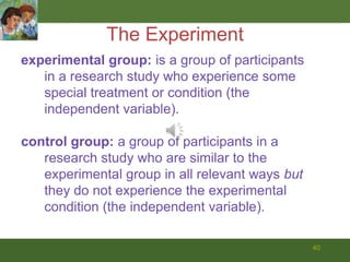 40The Experimentexperimental group: is a group of participants in a research study who experience some special treatment or condition (the independent variable).control group: a group of participants in a research study who are similar to the experimental group in all relevant ways but they do not experience the experimental condition (the independent variable).