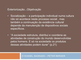 O DOSSEL SAGRADO – PETER BERGER
Exteriorização...Objetivação
• Socialização – a participação individual numa cultura
não só acontece neste processo social , mas
também a continuação da existência cultural
depende da manutenção de dispositivos sociais
específicos.
• “A sociedade estrutura, distribui e coordena as
atividades de construção do mundo desenvolvidas
pelos homens. E só na sociedade os produtos
dessas atividades podem durar” (p.21)
 