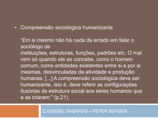 O DOSSEL SAGRADO – PETER BERGER
• Compreensão sociológica humanizante
“Em si mesmo não há nada de errado em falar o
sociólogo de
instituições, estruturas, funções, padrões etc. O mal
vem só quando ele as concebe, como o homem
comum, como entidades existentes entre si e por si
mesmas, desvinculadas da atividade e produção
humanas. [...] A compreensão sociológica deve ser
humanizante, isto é, deve referir as configurações
ilusórias da estrutura social aos seres humanos que
a as criaram.” (p.21).
 