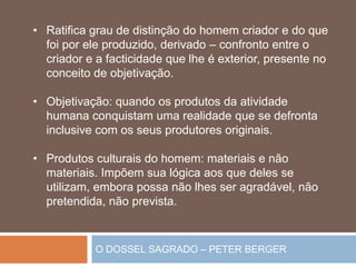 O DOSSEL SAGRADO – PETER BERGER
• Ratifica grau de distinção do homem criador e do que
foi por ele produzido, derivado – confronto entre o
criador e a facticidade que lhe é exterior, presente no
conceito de objetivação.
• Objetivação: quando os produtos da atividade
humana conquistam uma realidade que se defronta
inclusive com os seus produtores originais.
• Produtos culturais do homem: materiais e não
materiais. Impõem sua lógica aos que deles se
utilizam, embora possa não lhes ser agradável, não
pretendida, não prevista.
 