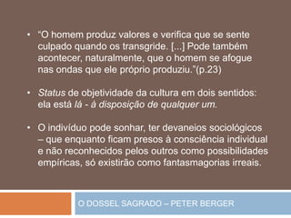 O DOSSEL SAGRADO – PETER BERGER
• “O homem produz valores e verifica que se sente
culpado quando os transgride. [...] Pode também
acontecer, naturalmente, que o homem se afogue
nas ondas que ele próprio produziu.”(p.23)
• Status de objetividade da cultura em dois sentidos:
ela está lá - à disposição de qualquer um.
• O indivíduo pode sonhar, ter devaneios sociológicos
– que enquanto ficam presos à consciência individual
e não reconhecidos pelos outros como possibilidades
empíricas, só existirão como fantasmagorias irreais.
 