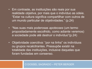 O DOSSEL SAGRADO – PETER BERGER
• Em contraste, as instituições são reais por sua
realidade objetiva, por mais que o indivíduo as odeie.
“Estar na cultura significa compartilhar com outros de
um mundo particular de objetividades.” (p.24)
• “Nas suas mais poderosas apoteoses (um termo
propositadamente escolhido, como adiante veremos)
a sociedade pode até destruir o indivíduo”(p.24)
• Objetividade coercitiva: “por na linha” os indivíduos
ou grupos recalcitrantes. Pressupõe existir na
totalidade das instituições, inclusive daquelas que
foram fundadas em consenso.
 