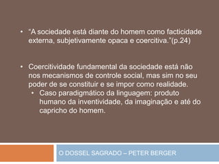 O DOSSEL SAGRADO – PETER BERGER
• “A sociedade está diante do homem como facticidade
externa, subjetivamente opaca e coercitiva.”(p.24)
• Coercitividade fundamental da sociedade está não
nos mecanismos de controle social, mas sim no seu
poder de se constituir e se impor como realidade.
• Caso paradigmático da linguagem: produto
humano da inventividade, da imaginação e até do
capricho do homem.
 