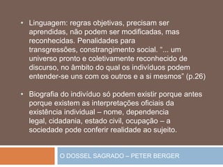 O DOSSEL SAGRADO – PETER BERGER
• Linguagem: regras objetivas, precisam ser
aprendidas, não podem ser modificadas, mas
reconhecidas. Penalidades para
transgressões, constrangimento social. “... um
universo pronto e coletivamente reconhecido de
discurso, no âmbito do qual os indivíduos podem
entender-se uns com os outros e a si mesmos” (p.26)
• Biografia do indivíduo só podem existir porque antes
porque existem as interpretações oficiais da
existência individual – nome, dependencia
legal, cidadania, estado civil, ocupação – a
sociedade pode conferir realidade ao sujeito.
 