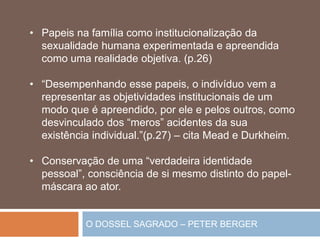 O DOSSEL SAGRADO – PETER BERGER
• Papeis na família como institucionalização da
sexualidade humana experimentada e apreendida
como uma realidade objetiva. (p.26)
• “Desempenhando esse papeis, o indivíduo vem a
representar as objetividades institucionais de um
modo que é apreendido, por ele e pelos outros, como
desvinculado dos “meros” acidentes da sua
existência individual.”(p.27) – cita Mead e Durkheim.
• Conservação de uma “verdadeira identidade
pessoal”, consciência de si mesmo distinto do papel-
máscara ao ator.
 