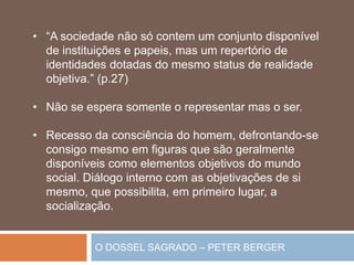 O DOSSEL SAGRADO – PETER BERGER
• “A sociedade não só contem um conjunto disponível
de instituições e papeis, mas um repertório de
identidades dotadas do mesmo status de realidade
objetiva.” (p.27)
• Não se espera somente o representar mas o ser.
• Recesso da consciência do homem, defrontando-se
consigo mesmo em figuras que são geralmente
disponíveis como elementos objetivos do mundo
social. Diálogo interno com as objetivações de si
mesmo, que possibilita, em primeiro lugar, a
socialização.
 