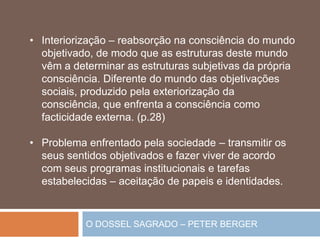 O DOSSEL SAGRADO – PETER BERGER
• Interiorização – reabsorção na consciência do mundo
objetivado, de modo que as estruturas deste mundo
vêm a determinar as estruturas subjetivas da própria
consciência. Diferente do mundo das objetivações
sociais, produzido pela exteriorização da
consciência, que enfrenta a consciência como
facticidade externa. (p.28)
• Problema enfrentado pela sociedade – transmitir os
seus sentidos objetivados e fazer viver de acordo
com seus programas institucionais e tarefas
estabelecidas – aceitação de papeis e identidades.
 