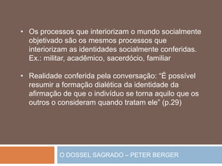 O DOSSEL SAGRADO – PETER BERGER
• Os processos que interiorizam o mundo socialmente
objetivado são os mesmos processos que
interiorizam as identidades socialmente conferidas.
Ex.: militar, acadêmico, sacerdócio, familiar
• Realidade conferida pela conversação: “É possível
resumir a formação dialética da identidade da
afirmação de que o indivíduo se torna aquilo que os
outros o consideram quando tratam ele” (p.29)
 