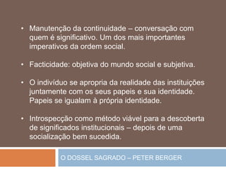 O DOSSEL SAGRADO – PETER BERGER
• Manutenção da continuidade – conversação com
quem é significativo. Um dos mais importantes
imperativos da ordem social.
• Facticidade: objetiva do mundo social e subjetiva.
• O indivíduo se apropria da realidade das instituições
juntamente com os seus papeis e sua identidade.
Papeis se igualam à própria identidade.
• Introspecção como método viável para a descoberta
de significados institucionais – depois de uma
socialização bem sucedida.
 