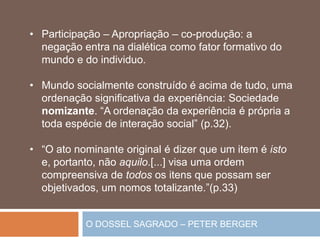 O DOSSEL SAGRADO – PETER BERGER
• Participação – Apropriação – co-produção: a
negação entra na dialética como fator formativo do
mundo e do individuo.
• Mundo socialmente construído é acima de tudo, uma
ordenação significativa da experiência: Sociedade
nomizante. “A ordenação da experiência é própria a
toda espécie de interação social” (p.32).
• “O ato nominante original é dizer que um item é isto
e, portanto, não aquilo.[...] visa uma ordem
compreensiva de todos os itens que possam ser
objetivados, um nomos totalizante.”(p.33)
 