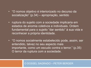 O DOSSEL SAGRADO – PETER BERGER
• “O nomos objetivo é interiorizado no decurso da
socialização” (p.34) – apropriação, sentido
• ruptura do sujeito com a sociedade implicaria em
estados de anomia coletivos e individuais. Ordem
fundamental para o sujeito “dar sentido” à sua vida e
reconhecer a própria identidade.
• “O nomos socialmente estabelecido pode, assim, ser
entendido, talvez no seu aspecto mais
importante, como um escudo contra o terror.” (p.35)
O terror da ruptura com a sociedade.
 
