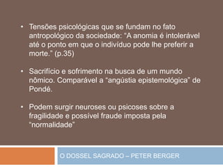 O DOSSEL SAGRADO – PETER BERGER
• Tensões psicológicas que se fundam no fato
antropológico da sociedade: “A anomia é intolerável
até o ponto em que o indivíduo pode lhe preferir a
morte.” (p.35)
• Sacrifício e sofrimento na busca de um mundo
nômico. Comparável a “angústia epistemológica” de
Pondé.
• Podem surgir neuroses ou psicoses sobre a
fragilidade e possível fraude imposta pela
“normalidade”
 