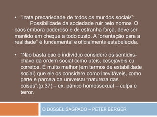 O DOSSEL SAGRADO – PETER BERGER
• “inata precariedade de todos os mundos sociais”:
Possibilidade da sociedade ruir pelo nomos. O
caos embora poderoso e de estranha força, deve ser
mantido em cheque a todo custo. A “orientação para a
realidade” é fundamental e oficialmente estabelecida.
• “Não basta que o indivíduo considere os sentidos-
chave da ordem social como úteis, desejáveis ou
corretos. É muito melhor (em termos de estabilidade
social) que ele os considere como inevitáveis, como
parte e parcela da universal “natureza das
coisas”.(p.37) – ex. pânico homossexual – culpa e
terror.
 