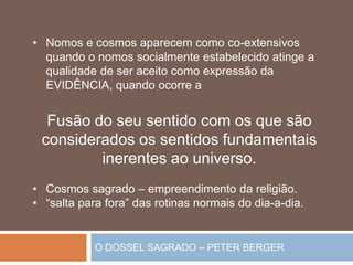 O DOSSEL SAGRADO – PETER BERGER
• Nomos e cosmos aparecem como co-extensivos
quando o nomos socialmente estabelecido atinge a
qualidade de ser aceito como expressão da
EVIDÊNCIA, quando ocorre a
Fusão do seu sentido com os que são
considerados os sentidos fundamentais
inerentes ao universo.
• Cosmos sagrado – empreendimento da religião.
• “salta para fora” das rotinas normais do dia-a-dia.
 