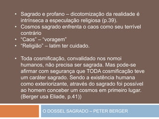 O DOSSEL SAGRADO – PETER BERGER
• Sagrado e profano – dicotomização da realidade é
intrínseca a especulação religiosa (p.39).
• Cosmos sagrado enfrenta o caos como seu terrível
contrário
• “Caos” – “voragem”
• “Religião” – latim ter cuidado.
• Toda cosmificação, convalidado nos nomoi
humanos, não precisa ser sagrada. Mas pode-se
afirmar com segurança que TODA cosmificação teve
um caráter sagrado. Sendo a existência humana
como exteriorizante, através do sagrado foi possível
ao homem conceber um cosmos em primeiro lugar.
(Berger usa Eliade, p.41))
 