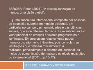 O DOSSEL SAGRADO – PETER BERGER
BERGER, Peter. (2001), “A dessecularização do
mundo: uma visão global”.
[...] uma subcultura internacional composta por pessoas
de educação superior no modelo ocidental, em
particular no campo das humanidades e das ciências
sociais, que é de fato secularizada. Essa subcultura é o
vetor principal de crenças e valores progressistas e
iluministas. Embora sejam relativamente pouco
numerosos, são muito influentes, pois controlam as
instituições que definem “oficialmente” a
realidade, principalmente o sistema educacional, os
meios de comunicação de massa e os níveis mais altos
do sistema legal (2001, pp.16-17).
 
