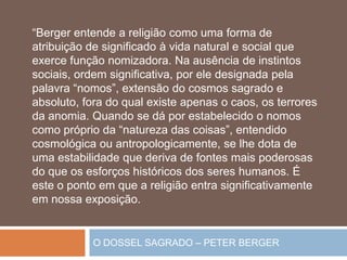 O DOSSEL SAGRADO – PETER BERGER
“Berger entende a religião como uma forma de
atribuição de significado à vida natural e social que
exerce função nomizadora. Na ausência de instintos
sociais, ordem significativa, por ele designada pela
palavra “nomos”, extensão do cosmos sagrado e
absoluto, fora do qual existe apenas o caos, os terrores
da anomia. Quando se dá por estabelecido o nomos
como próprio da “natureza das coisas”, entendido
cosmológica ou antropologicamente, se lhe dota de
uma estabilidade que deriva de fontes mais poderosas
do que os esforços históricos dos seres humanos. É
este o ponto em que a religião entra significativamente
em nossa exposição.
 