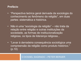 O DOSSEL SAGRADO – PETER BERGER
Prefácio
• “Perspectiva teórica geral derivada da sociologia do
conhecimento ao fenômeno da religião”, em duas
partes: sistemática e histórica.
• Não é uma “sociologia da religião” – não trata da
relação entre religião e outras instituições da
sociedade, as formas de institucionalização
religiosa, os tipos de liderança religiosa...
• “Levar à derradeira consequência sociológica uma
compreensão da religião como produto histórico.”
(p.10)
 