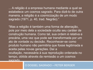 O DOSSEL SAGRADO – PETER BERGER
... A religião é a empresa humana mediante a qual se
estabelece um cosmos sagrado. Para dizê-lo de outra
maneira, a religião é a cosmicização de um modo
sagrado (1971, p. 40, trad. Negrão).”
“Mas a religião é também uma forma de alienação,
pois por meio dela a sociedade oculta seu caráter de
construção humana. Como tal, sua ordem é relativa e
precária, uma vez que pode ser transformada por um
ato de vontade ou decisão. Reconhecer-se como
produto humano não permitiria que fosse legitimada e
aceita pelas novas gerações. Daí a
ocultação, necessária à sua reprodução ordenada no
tempo, obtida através da remissão a um cosmos
sagrado....
 
