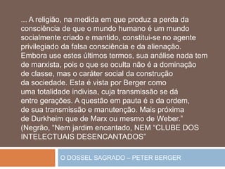 O DOSSEL SAGRADO – PETER BERGER
... A religião, na medida em que produz a perda da
consciência de que o mundo humano é um mundo
socialmente criado e mantido, constitui-se no agente
privilegiado da falsa consciência e da alienação.
Embora use estes últimos termos, sua análise nada tem
de marxista, pois o que se oculta não é a dominação
de classe, mas o caráter social da construção
da sociedade. Esta é vista por Berger como
uma totalidade indivisa, cuja transmissão se dá
entre gerações. A questão em pauta é a da ordem,
de sua transmissão e manutenção. Mais próxima
de Durkheim que de Marx ou mesmo de Weber.”
(Negrão, “Nem jardim encantado, NEM “CLUBE DOS
INTELECTUAIS DESENCANTADOS”
 
