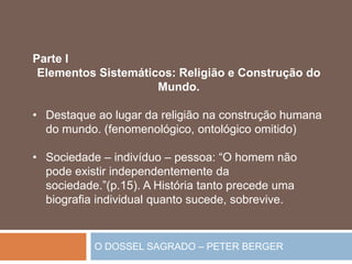 O DOSSEL SAGRADO – PETER BERGER
Parte I
Elementos Sistemáticos: Religião e Construção do
Mundo.
• Destaque ao lugar da religião na construção humana
do mundo. (fenomenológico, ontológico omitido)
• Sociedade – indivíduo – pessoa: “O homem não
pode existir independentemente da
sociedade.”(p.15). A História tanto precede uma
biografia individual quanto sucede, sobrevive.
 
