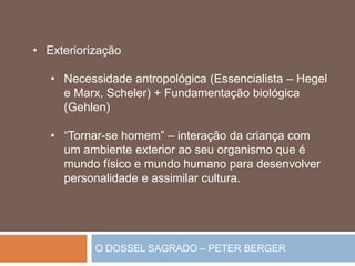 O DOSSEL SAGRADO – PETER BERGER
• Exteriorização
• Necessidade antropológica (Essencialista – Hegel
e Marx, Scheler) + Fundamentação biológica
(Gehlen)
• “Tornar-se homem” – interação da criança com
um ambiente exterior ao seu organismo que é
mundo físico e mundo humano para desenvolver
personalidade e assimilar cultura.
 