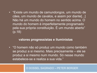 O DOSSEL SAGRADO – PETER BERGER
• “Existe um mundo de camundongos, um mundo de
cães, um mundo de cavalos, e assim por diante[...]
Não há um mundo do homem no sentido acima. O
mundo do homem é imperfeitamente programado
pela sua própria constituição. É um mundo aberto”
(p.18)
valores progressistas e iluministas
• “O homem não só produz um mundo como também
se produz a si mesmo. Mais precisamente – ele se
produz a si mesmo num mundo. Só nesse mundo
estabelece-se e realiza a sua vida.”
 