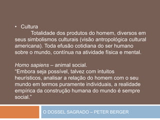O DOSSEL SAGRADO – PETER BERGER
• Cultura
Totalidade dos produtos do homem, diversos em
seus simbolismos culturais (visão antropológica cultural
americana). Toda efusão cotidiana do ser humano
sobre o mundo, contínua na atividade física e mental.
Homo sapiens – animal social.
“Embora seja possível, talvez com intuitos
heurísticos, analisar a relação do homem com o seu
mundo em termos puramente individuais, a realidade
empírica da construção humana do mundo é sempre
social.”
 