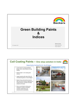 Green Building Paints
&
Indices
6th October 2017
Beckers Group
Rajesh Mehrotra
Shaan Akerkar
06-10-2017 Green Building Congress' Jaipur
Coil Coating Paints – One stop solution in India
Berger Becker Coatings Pvt Ltd , Goa & Nagpur
• A Joint Venture company between
Berger Paints ,India & Beckers Group,
Sweden
• Market leader in coil coating paint
industry
• Largest capacity with state-of-the-art
manufacturing plants in Goa & Nagpur
• Beckers Group, the technical partner
with more than 150 years experience in
coating industry, provides the Global
solution on the spot
• We are committed to setting new
standards in product innovation,
customer relationships and
environmental sustainability
 