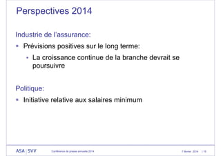 Perspectives 2014
Industrie de l’assurance:
 Prévisions positives sur le long terme:
 La croissance continue de la branche devrait se

poursuivre
Politique:
 Initiative relative aux salaires minimum

Conférence de presse annuelle 2014

7 février 2014

| 15

 
