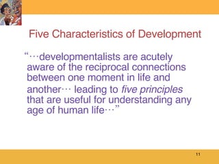 Five Characteristics of Development “… developmentalists are acutely aware of the reciprocal connections between one moment in life and another… leading to  five principles  that are useful for understanding any age of human life…” 