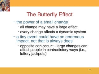The Butterfly Effect the power of a small change all change may have a large effect every change affects a dynamic system a tiny event could have an enormous impact, not that is always does opposite can occur… large changes can affect people in contradictory ways (i.e., lottery jackpots)  