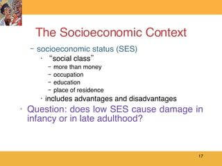 The Socioeconomic Context socioeconomic status (SES) “ social class” more than money occupation education place of residence includes advantages and disadvantages Question: does low SES cause damage in infancy or in late adulthood? 