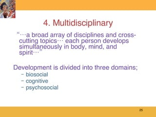 4. Multidisciplinary “… a broad array of disciplines and cross-cutting topics… each person develops simultaneously in body, mind, and spirit…” Development is divided into three domains;  biosocial cognitive psychosocial 