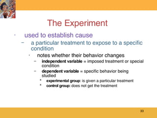 The Experiment  used to establish cause a particular treatment to expose to a specific condition notes whether their behavior changes independent   variable  = imposed treatment or special condition dependent   variable  = specific behavior being studied experimental group : is given a particular treatment control group:  does not get the treatment 